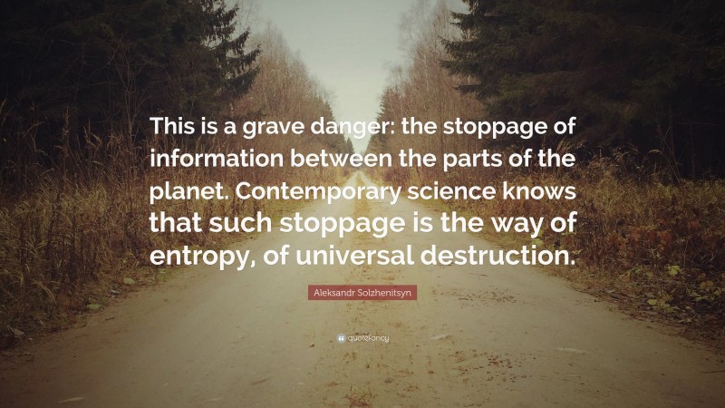 Aleksandr Solzhenitsyn Quote: “This is a grave danger: the stoppage of information between the parts of the planet. Contemporary science knows that such stoppage is the way of entropy, of universal destruction.”