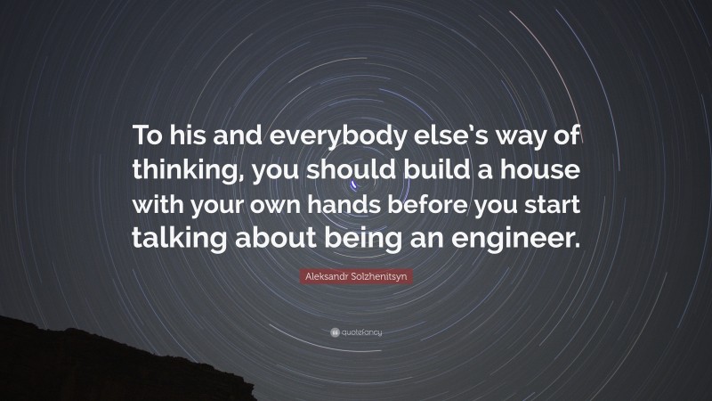 Aleksandr Solzhenitsyn Quote: “To his and everybody else’s way of thinking, you should build a house with your own hands before you start talking about being an engineer.”