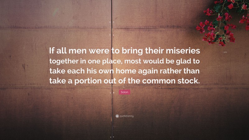 Solon Quote: “If all men were to bring their miseries together in one place, most would be glad to take each his own home again rather than take a portion out of the common stock.”