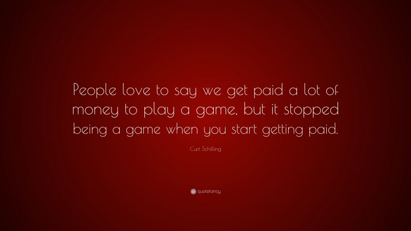 Curt Schilling Quote: “People love to say we get paid a lot of money to play a game, but it stopped being a game when you start getting paid.”