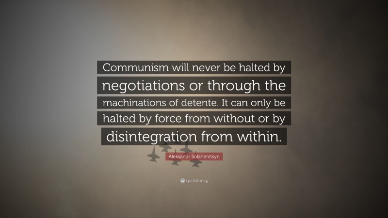 Aleksandr Solzhenitsyn Quote: “Communism will never be halted by negotiations or through the machinations of detente. It can only be halted by force from without or by disintegration from within.”
