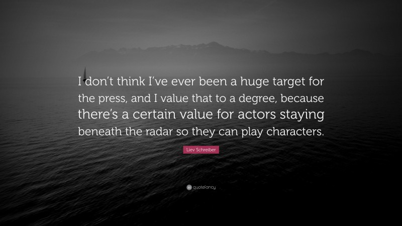 Liev Schreiber Quote: “I don’t think I’ve ever been a huge target for the press, and I value that to a degree, because there’s a certain value for actors staying beneath the radar so they can play characters.”