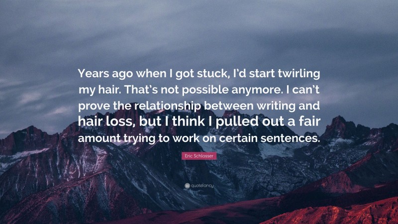 Eric Schlosser Quote: “Years ago when I got stuck, I’d start twirling my hair. That’s not possible anymore. I can’t prove the relationship between writing and hair loss, but I think I pulled out a fair amount trying to work on certain sentences.”