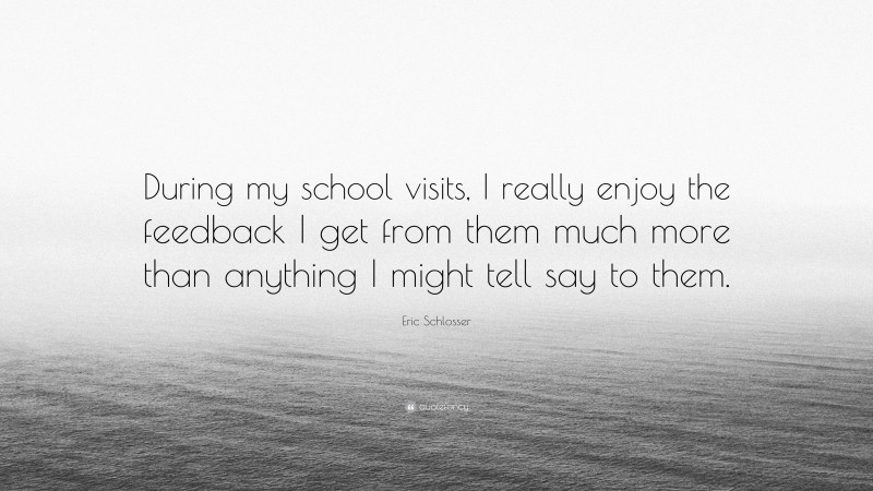Eric Schlosser Quote: “During my school visits, I really enjoy the feedback I get from them much more than anything I might tell say to them.”