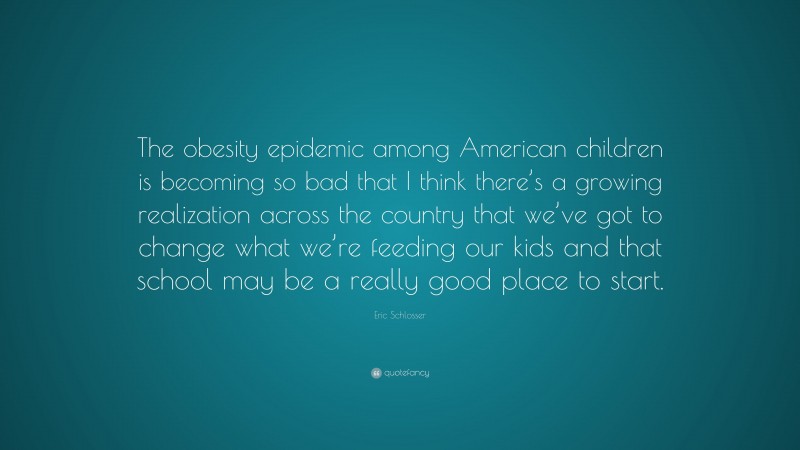Eric Schlosser Quote: “The obesity epidemic among American children is becoming so bad that I think there’s a growing realization across the country that we’ve got to change what we’re feeding our kids and that school may be a really good place to start.”