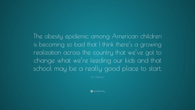 Eric Schlosser Quote: “The obesity epidemic among American children is becoming so bad that I think there’s a growing realization across the country that we’ve got to change what we’re feeding our kids and that school may be a really good place to start.”
