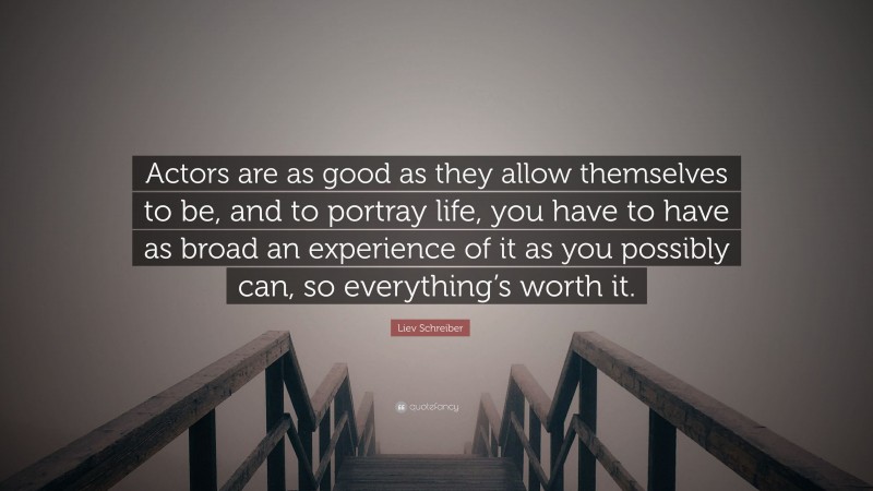 Liev Schreiber Quote: “Actors are as good as they allow themselves to be, and to portray life, you have to have as broad an experience of it as you possibly can, so everything’s worth it.”