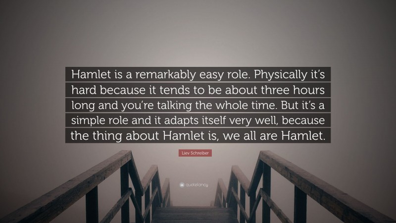 Liev Schreiber Quote: “Hamlet is a remarkably easy role. Physically it’s hard because it tends to be about three hours long and you’re talking the whole time. But it’s a simple role and it adapts itself very well, because the thing about Hamlet is, we all are Hamlet.”