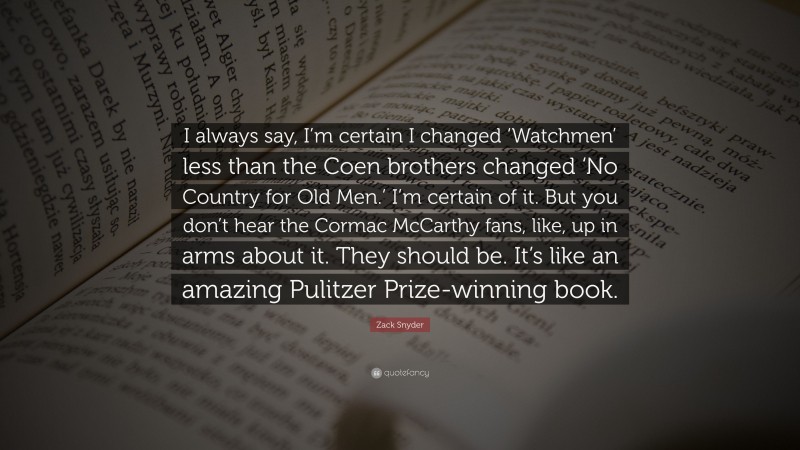 Zack Snyder Quote: “I always say, I’m certain I changed ‘Watchmen’ less than the Coen brothers changed ‘No Country for Old Men.’ I’m certain of it. But you don’t hear the Cormac McCarthy fans, like, up in arms about it. They should be. It’s like an amazing Pulitzer Prize-winning book.”