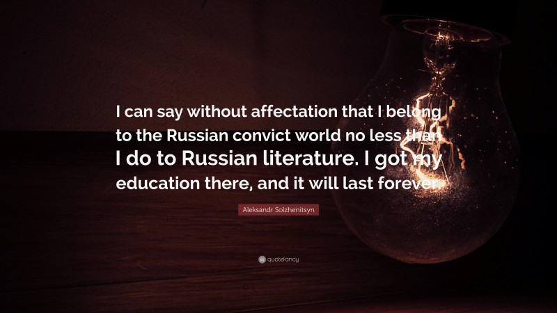 Aleksandr Solzhenitsyn Quote: “I can say without affectation that I belong to the Russian convict world no less than I do to Russian literature. I got my education there, and it will last forever.”