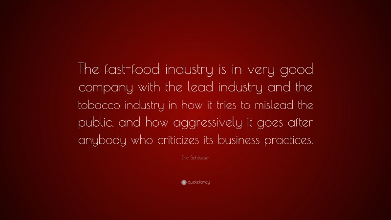 Eric Schlosser Quote: “The fast-food industry is in very good company with the lead industry and the tobacco industry in how it tries to mislead the public, and how aggressively it goes after anybody who criticizes its business practices.”