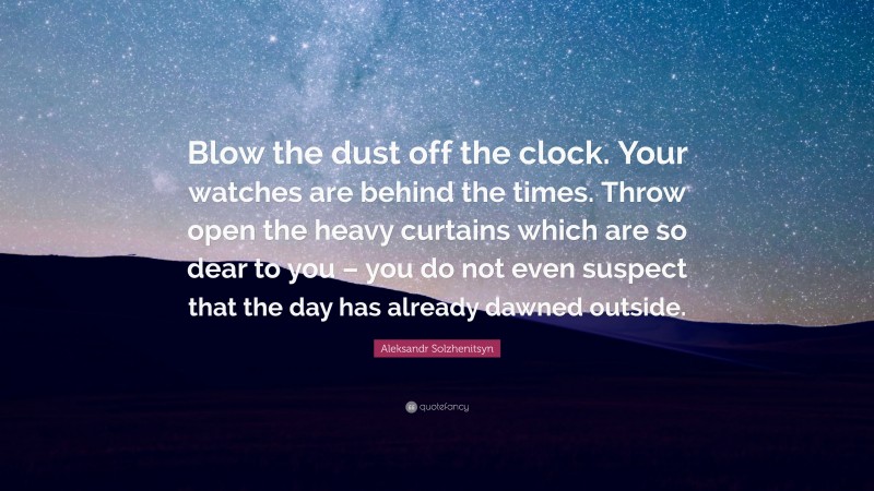 Aleksandr Solzhenitsyn Quote: “Blow the dust off the clock. Your watches are behind the times. Throw open the heavy curtains which are so dear to you – you do not even suspect that the day has already dawned outside.”