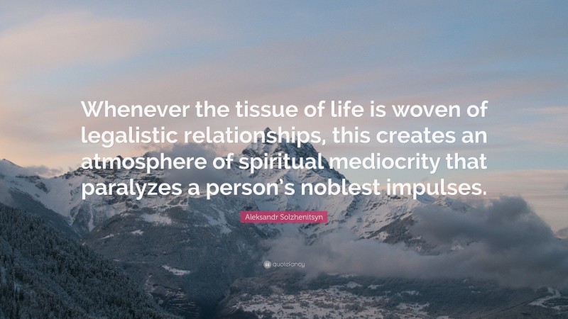 Aleksandr Solzhenitsyn Quote: “Whenever the tissue of life is woven of legalistic relationships, this creates an atmosphere of spiritual mediocrity that paralyzes a person’s noblest impulses.”