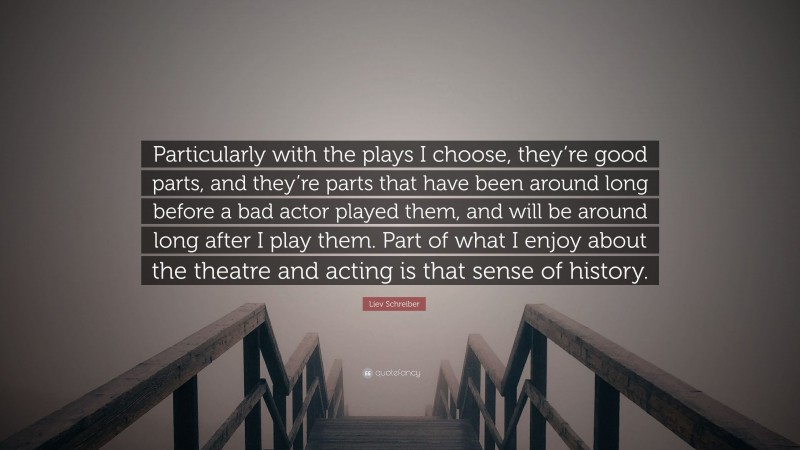 Liev Schreiber Quote: “Particularly with the plays I choose, they’re good parts, and they’re parts that have been around long before a bad actor played them, and will be around long after I play them. Part of what I enjoy about the theatre and acting is that sense of history.”