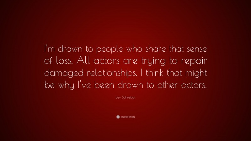 Liev Schreiber Quote: “I’m drawn to people who share that sense of loss. All actors are trying to repair damaged relationships. I think that might be why I’ve been drawn to other actors.”