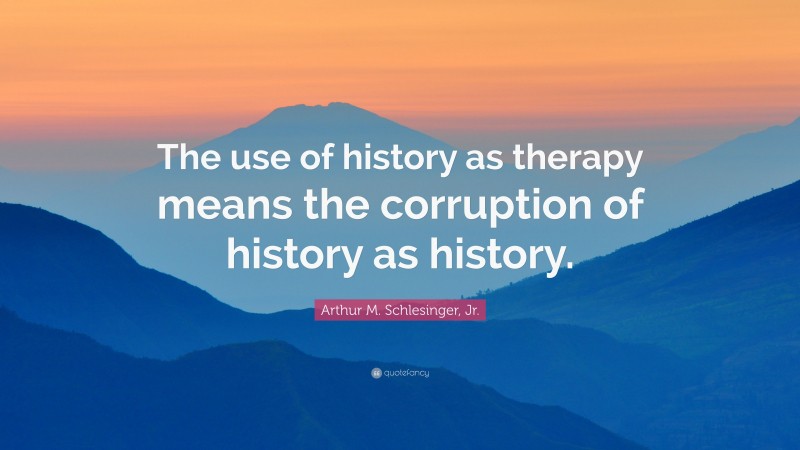 Arthur M. Schlesinger, Jr. Quote: “The use of history as therapy means the corruption of history as history.”