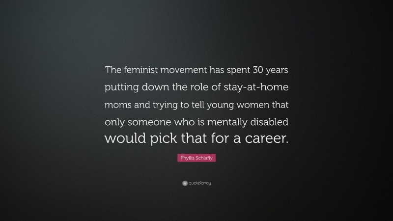 Phyllis Schlafly Quote: “The feminist movement has spent 30 years putting down the role of stay-at-home moms and trying to tell young women that only someone who is mentally disabled would pick that for a career.”