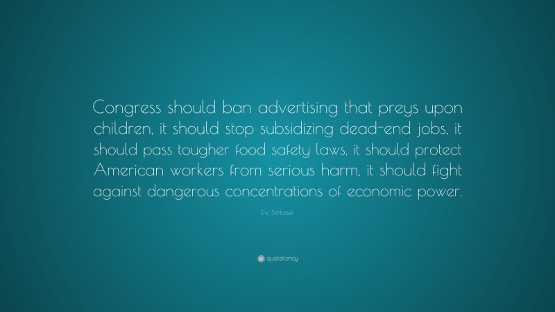 Eric Schlosser Quote: “Congress should ban advertising that preys upon children, it should stop subsidizing dead-end jobs, it should pass tougher food safety laws, it should protect American workers from serious harm, it should fight against dangerous concentrations of economic power.”