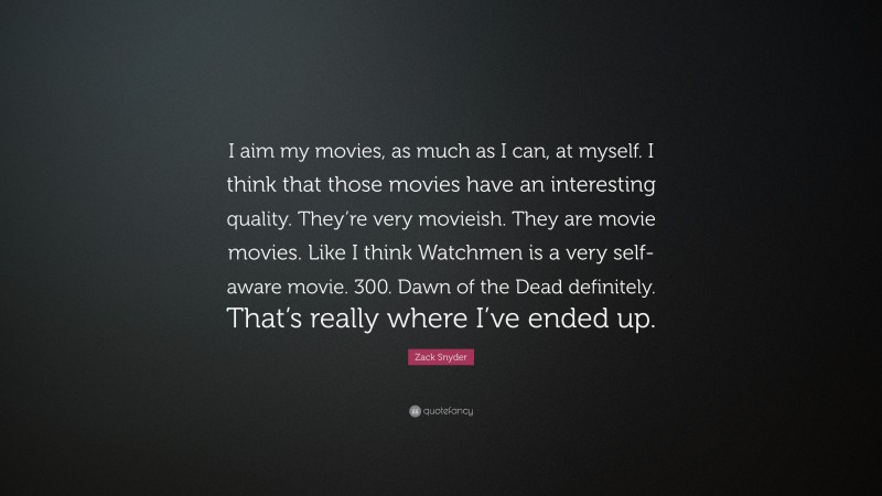 Zack Snyder Quote: “I aim my movies, as much as I can, at myself. I think that those movies have an interesting quality. They’re very movieish. They are movie movies. Like I think Watchmen is a very self-aware movie. 300. Dawn of the Dead definitely. That’s really where I’ve ended up.”