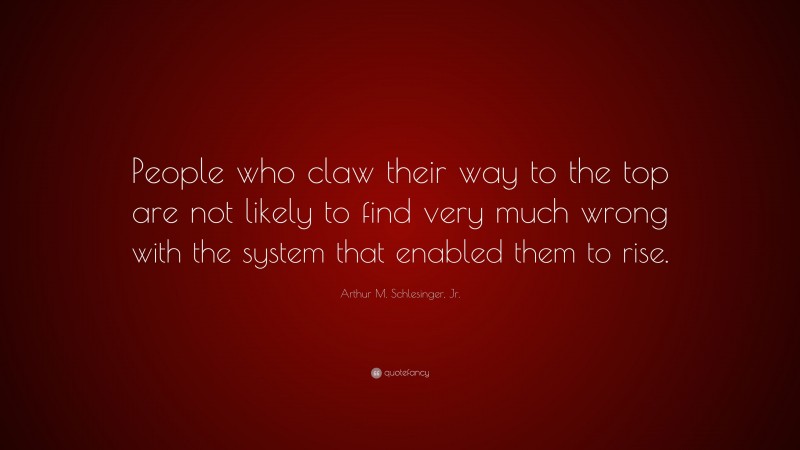 Arthur M. Schlesinger, Jr. Quote: “People who claw their way to the top are not likely to find very much wrong with the system that enabled them to rise.”