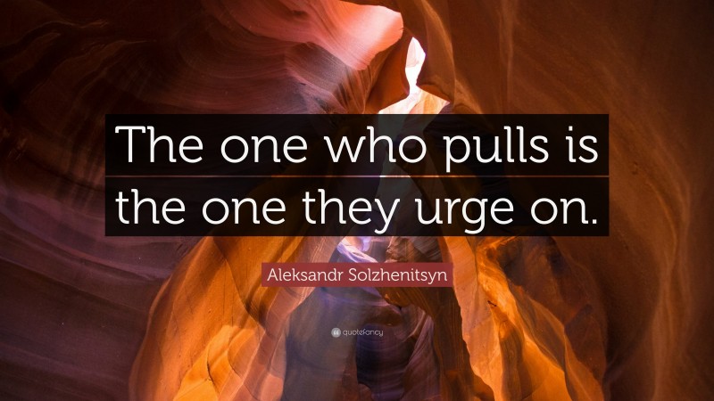 Aleksandr Solzhenitsyn Quote: “The one who pulls is the one they urge on.”