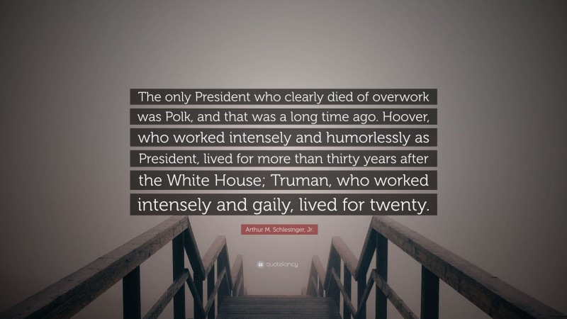 Arthur M. Schlesinger, Jr. Quote: “The only President who clearly died of overwork was Polk, and that was a long time ago. Hoover, who worked intensely and humorlessly as President, lived for more than thirty years after the White House; Truman, who worked intensely and gaily, lived for twenty.”