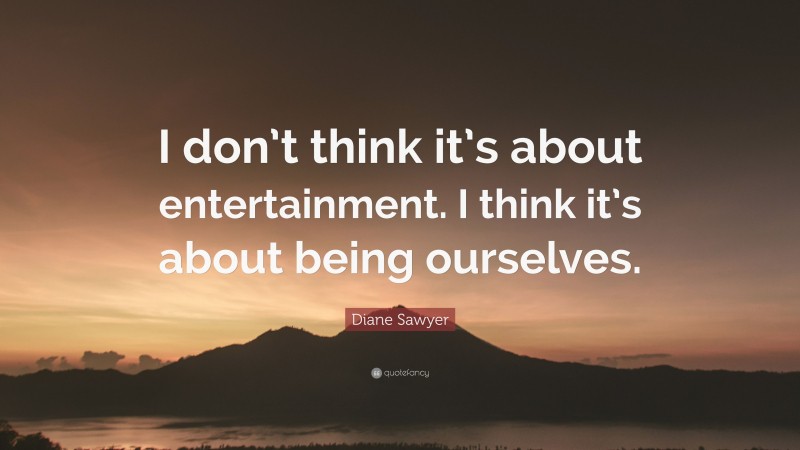 Diane Sawyer Quote: “I don’t think it’s about entertainment. I think it’s about being ourselves.”