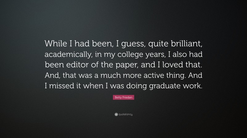 Betty Friedan Quote: “While I had been, I guess, quite brilliant, academically, in my college years, I also had been editor of the paper, and I loved that. And, that was a much more active thing. And I missed it when I was doing graduate work.”