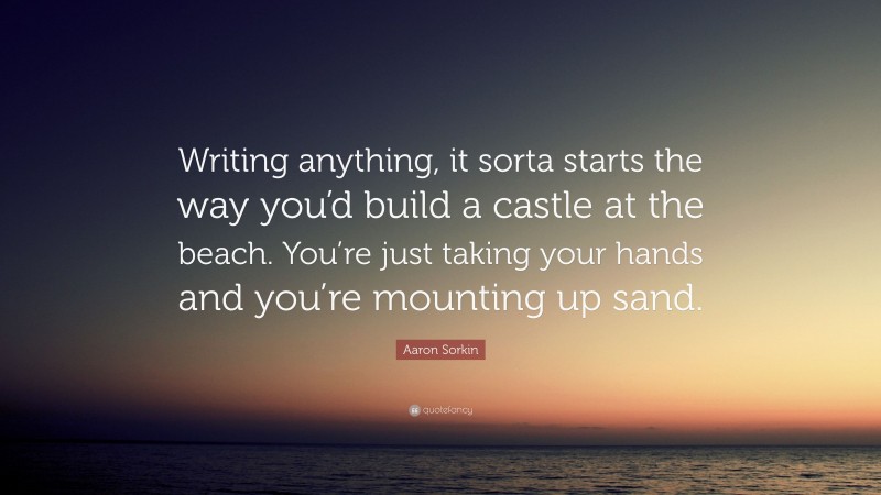 Aaron Sorkin Quote: “Writing anything, it sorta starts the way you’d build a castle at the beach. You’re just taking your hands and you’re mounting up sand.”