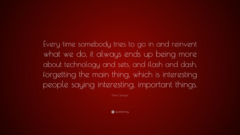 Diane Sawyer Quote: “Every time somebody tries to go in and reinvent what we do, it always ends up being more about technology and sets, and flash and dash, forgetting the main thing, which is interesting people saying interesting, important things.”