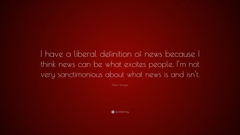 Diane Sawyer Quote: “I have a liberal definition of news because I think news can be what excites people. I’m not very sanctimonious about what news is and isn’t.”