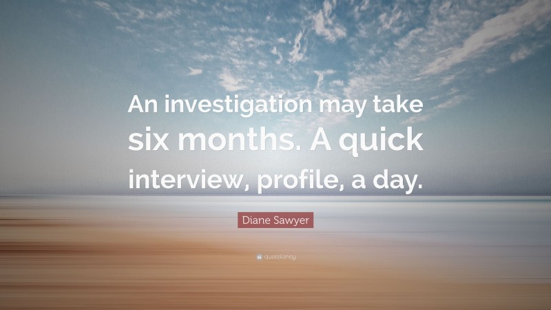 Diane Sawyer Quote: “An investigation may take six months. A quick interview, profile, a day.”