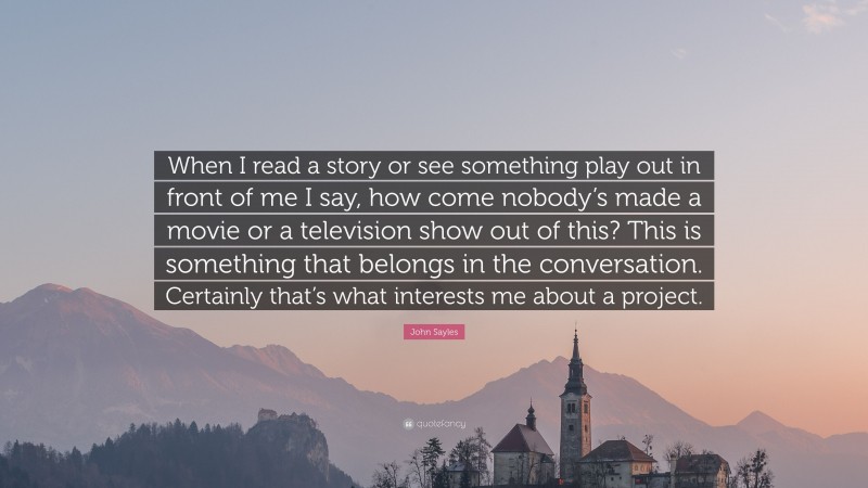 John Sayles Quote: “When I read a story or see something play out in front of me I say, how come nobody’s made a movie or a television show out of this? This is something that belongs in the conversation. Certainly that’s what interests me about a project.”