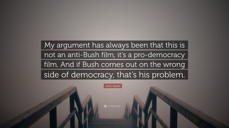 John Sayles Quote: “My argument has always been that this is not an anti-Bush film, it’s a pro-democracy film. And if Bush comes out on the wrong side of democracy, that’s his problem.”