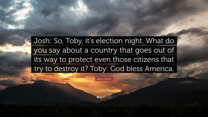 Aaron Sorkin Quote: “Josh: So, Toby, it’s election night. What do you say about a country that goes out of its way to protect even those citizens that try to destroy it? Toby: God bless America.”