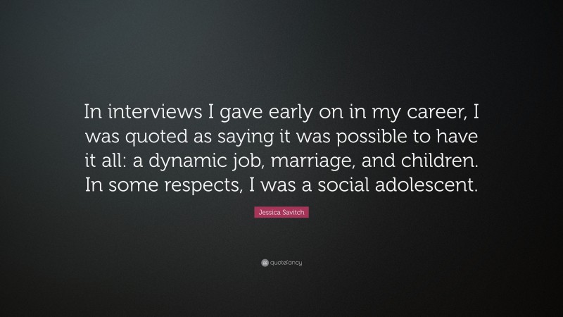 Jessica Savitch Quote: “In interviews I gave early on in my career, I was quoted as saying it was possible to have it all: a dynamic job, marriage, and children. In some respects, I was a social adolescent.”