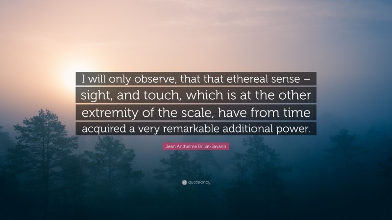 Jean Anthelme Brillat-Savarin Quote: “I will only observe, that that ethereal sense – sight, and touch, which is at the other extremity of the scale, have from time acquired a very remarkable additional power.”