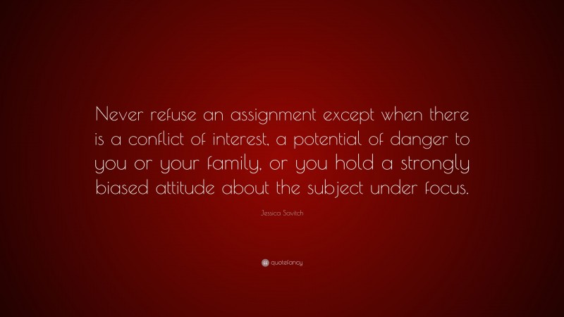 Jessica Savitch Quote: “Never refuse an assignment except when there is a conflict of interest, a potential of danger to you or your family, or you hold a strongly biased attitude about the subject under focus.”