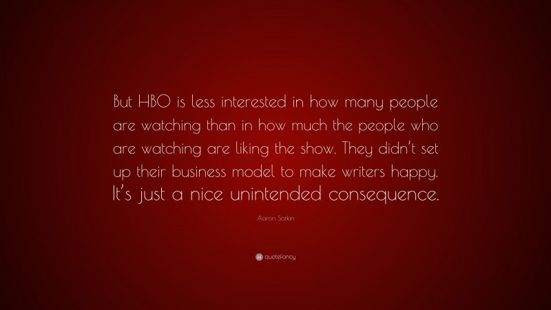 Aaron Sorkin Quote: “But HBO is less interested in how many people are watching than in how much the people who are watching are liking the show. They didn’t set up their business model to make writers happy. It’s just a nice unintended consequence.”