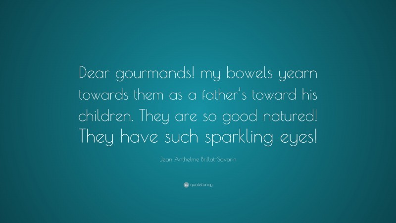 Jean Anthelme Brillat-Savarin Quote: “Dear gourmands! my bowels yearn towards them as a father’s toward his children. They are so good natured! They have such sparkling eyes!”