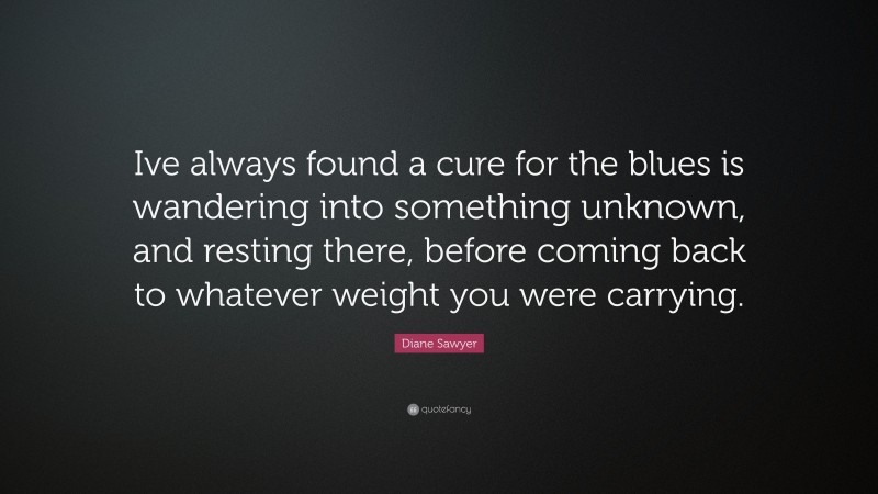 Diane Sawyer Quote: “Ive always found a cure for the blues is wandering into something unknown, and resting there, before coming back to whatever weight you were carrying.”