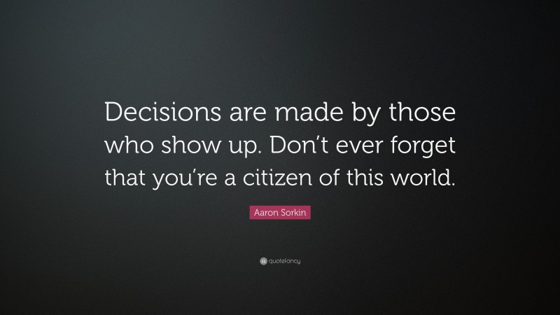 Aaron Sorkin Quote: “Decisions are made by those who show up. Don’t ever forget that you’re a citizen of this world.”