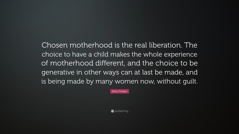 Betty Friedan Quote: “Chosen motherhood is the real liberation. The choice to have a child makes the whole experience of motherhood different, and the choice to be generative in other ways can at last be made, and is being made by many women now, without guilt.”
