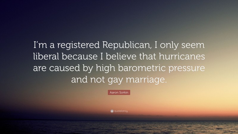 Aaron Sorkin Quote: “I’m a registered Republican, I only seem liberal because I believe that hurricanes are caused by high barometric pressure and not gay marriage.”