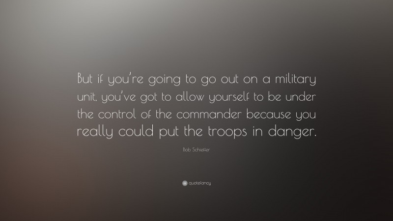 Bob Schieffer Quote: “But if you’re going to go out on a military unit, you’ve got to allow yourself to be under the control of the commander because you really could put the troops in danger.”