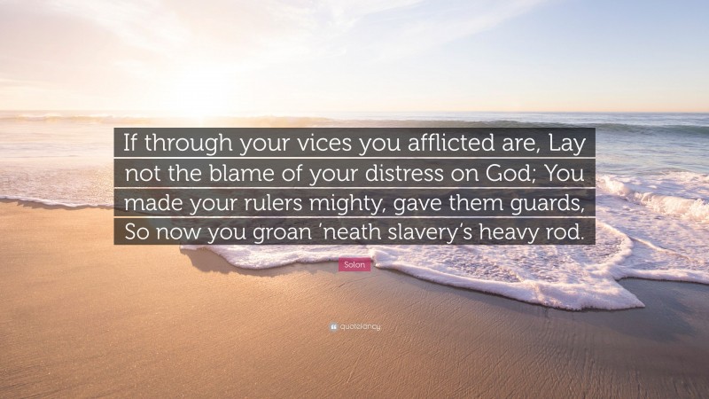 Solon Quote: “If through your vices you afflicted are, Lay not the blame of your distress on God; You made your rulers mighty, gave them guards, So now you groan ’neath slavery’s heavy rod.”