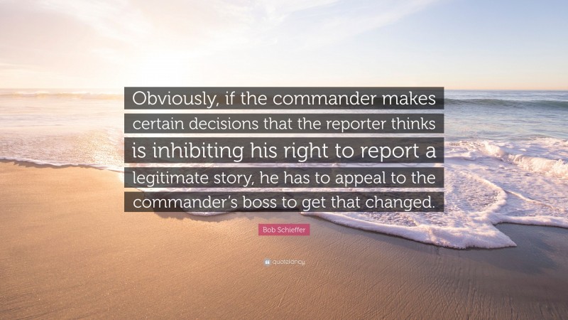 Bob Schieffer Quote: “Obviously, if the commander makes certain decisions that the reporter thinks is inhibiting his right to report a legitimate story, he has to appeal to the commander’s boss to get that changed.”