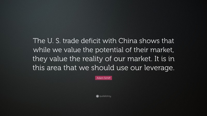 Adam Schiff Quote: “The U. S. trade deficit with China shows that while we value the potential of their market, they value the reality of our market. It is in this area that we should use our leverage.”