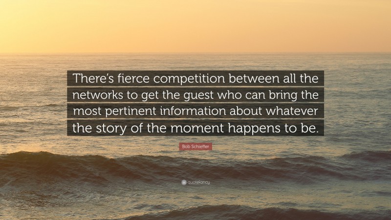 Bob Schieffer Quote: “There’s fierce competition between all the networks to get the guest who can bring the most pertinent information about whatever the story of the moment happens to be.”