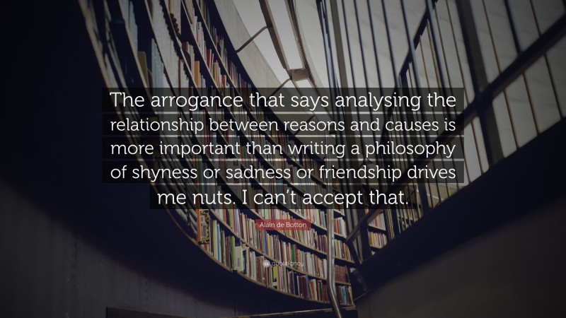 Alain de Botton Quote: “The arrogance that says analysing the relationship between reasons and causes is more important than writing a philosophy of shyness or sadness or friendship drives me nuts. I can’t accept that.”